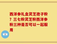 西洋参礼盒灵芝孢子粉？三七粉灵芝粉西洋参粉三种是否可以一起服用
