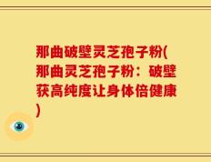 那曲破壁灵芝孢子粉(那曲灵芝孢子粉：破壁获高纯度让身体倍健康)