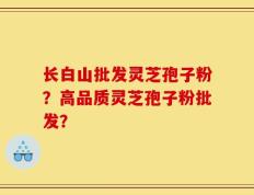 长白山批发灵芝孢子粉？高品质灵芝孢子粉批发？