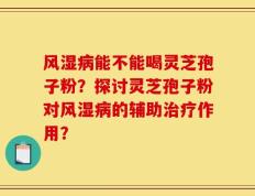 风湿病能不能喝灵芝孢子粉？探讨灵芝孢子粉对风湿病的辅助治疗作用？