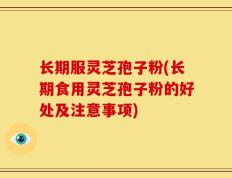 长期服灵芝孢子粉(长期食用灵芝孢子粉的好处及注意事项)