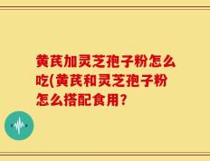 黄芪加灵芝孢子粉怎么吃(黄芪和灵芝孢子粉怎么搭配食用？