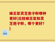 蜂王浆灵芝孢子粉哪种更好(比较蜂王浆和灵芝孢子粉，哪个更好？)