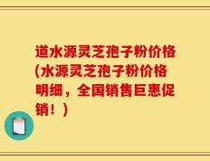 道水源灵芝孢子粉价格(水源灵芝孢子粉价格明细，全国销售巨惠促销！)