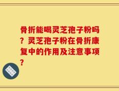 骨折能喝灵芝孢子粉吗？灵芝孢子粉在骨折康复中的作用及注意事项？