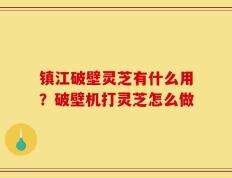 镇江破壁灵芝有什么用？破壁机打灵芝怎么做