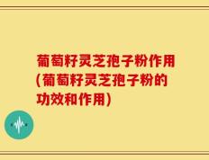 葡萄籽灵芝孢子粉作用(葡萄籽灵芝孢子粉的功效和作用)