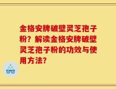 金格安牌破壁灵芝孢子粉？解读金格安牌破壁灵芝孢子粉的功效与使用方法？