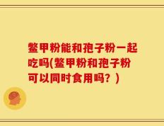 鳖甲粉能和孢子粉一起吃吗(鳖甲粉和孢子粉可以同时食用吗？)