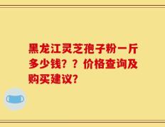 黑龙江灵芝孢子粉一斤多少钱？？价格查询及购买建议？