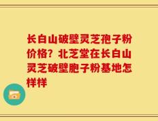 长白山破壁灵芝孢子粉价格？北芝堂在长白山灵芝破壁胞子粉基地怎样样
