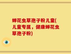 蝉花虫草孢子粉儿童(儿童专属，健康蝉花虫草孢子粉)