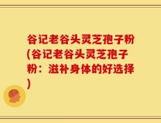 谷记老谷头灵芝孢子粉(谷记老谷头灵芝孢子粉：滋补身体的好选择)