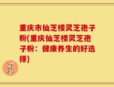重庆市仙芝楼灵芝孢子粉(重庆仙芝楼灵芝孢子粉：健康养生的好选择)