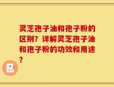 灵芝孢子油和孢子粉的区别？详解灵芝孢子油和孢子粉的功效和用途？