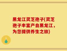 黑龙江灵芝孢子(灵芝孢子丰富产自黑龙江，为您提供养生之旅)