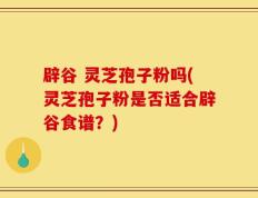 辟谷 灵芝孢子粉吗(灵芝孢子粉是否适合辟谷食谱？)
