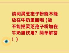 请问灵芝孢子粉能不能放在牛奶里面喝 (能不能把灵芝孢子粉加在牛奶里饮用？简单解答！)