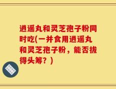 逍遥丸和灵芝孢子粉同时吃(一并食用逍遥丸和灵芝孢子粉，能否拔得头筹？)