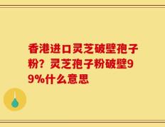 香港进口灵芝破壁孢子粉？灵芝孢子粉破壁99%什么意思