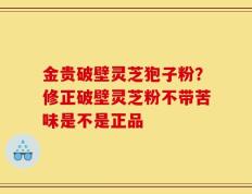 金贵破壁灵芝狍子粉？修正破壁灵芝粉不带苦味是不是正品