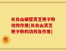 长白山破壁灵芝袍子粉功效作用(长白山灵芝袍子粉的功效及作用)