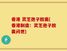 香港 灵芝孢子胶囊(香港制造：灵芝孢子胶囊问世)