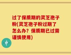 过了保质期的灵芝孢子粉(灵芝孢子粉过期了怎么办？保质期已过需谨慎使用)