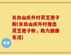 长白山庆升村灵芝孢子粉(长白山庆升村推出灵芝孢子粉，助力健康生活)