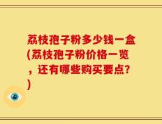 荔枝孢子粉多少钱一盒(荔枝孢子粉价格一览，还有哪些购买要点？)