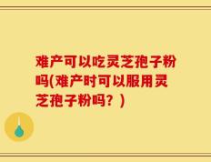 难产可以吃灵芝孢子粉吗(难产时可以服用灵芝孢子粉吗？)
