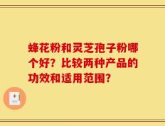 蜂花粉和灵芝孢子粉哪个好？比较两种产品的功效和适用范围？