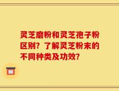 灵芝磨粉和灵芝孢子粉区别？了解灵芝粉末的不同种类及功效？