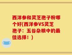 西洋参和灵芝孢子粉哪个好(西洋参VS灵芝孢子：五谷杂粮中的最佳选择！)