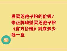 黑灵芝孢子粉的价钱？修正牌破壁灵芝孢子粉《官方价格》到底多少钱一盒