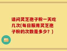 请问灵芝孢子粉一天吃几次(每日服用灵芝孢子粉的次数是多少？)