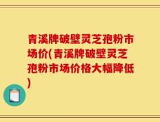 青溪牌破壁灵芝孢粉市场价(青溪牌破壁灵芝孢粉市场价格大幅降低)
