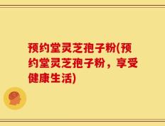 预约堂灵芝孢子粉(预约堂灵芝孢子粉，享受健康生活)