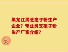 黑龙江灵芝孢子粉生产企业？专业灵芝孢子粉生产厂家介绍？
