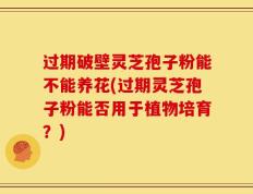 过期破壁灵芝孢子粉能不能养花(过期灵芝孢子粉能否用于植物培育？)