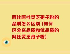 阿杜阿杜灵芝孢子粉的品质怎么区别 (如何区分高品质和低品质的阿杜灵芝孢子粉)