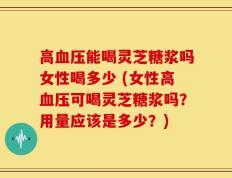 高血压能喝灵芝糖浆吗女性喝多少 (女性高血压可喝灵芝糖浆吗？用量应该是多少？)