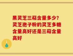黑灵芝三萜含量多少？灵芝孢子粉的灵芝多糖含量高好还是三萜含量高好