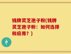钱牌灵芝孢子粉(钱牌灵芝孢子粉：如何选择和应用？)