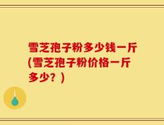 雪芝孢子粉多少钱一斤(雪芝孢子粉价格一斤多少？)