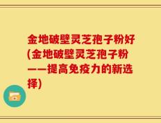 金地破壁灵芝孢子粉好(金地破壁灵芝孢子粉——提高免疫力的新选择)