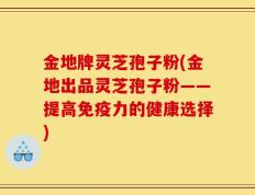 金地牌灵芝孢子粉(金地出品灵芝孢子粉——提高免疫力的健康选择)