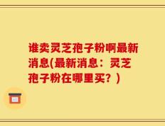 谁卖灵芝孢子粉啊最新消息(最新消息：灵芝孢子粉在哪里买？)
