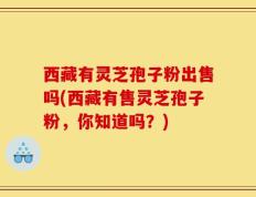 西藏有灵芝孢子粉出售吗(西藏有售灵芝孢子粉，你知道吗？)