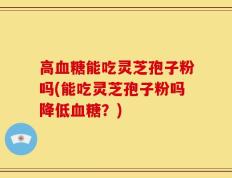 高血糖能吃灵芝孢子粉吗(能吃灵芝孢子粉吗降低血糖？)